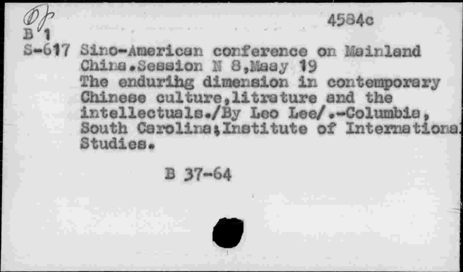 ﻿4584c
B"1
S-617 diro-American conference or. Mainland
China •dession K 8,Maay 19
The endurihg dimension in contemporary Chinese culture,litretore and the intellectuals./By Leo Lee/.-Columbia, South Carolina%Institute of Internationa Studies•
B 37-64